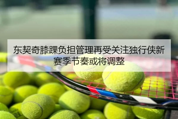 东契奇膝踝负担管理再受关注独行侠新赛季节奏或将调整